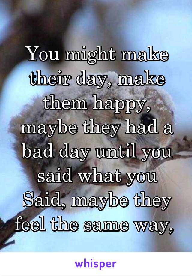 You might make their day, make them happy, maybe they had a bad day until you said what you Said, maybe they feel the same way, 