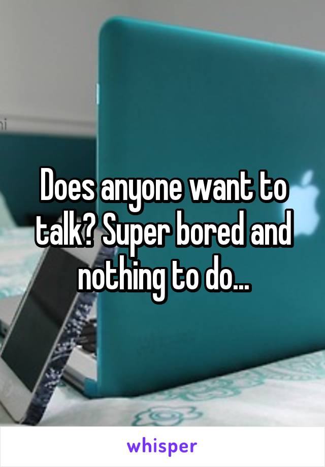 Does anyone want to talk? Super bored and nothing to do...