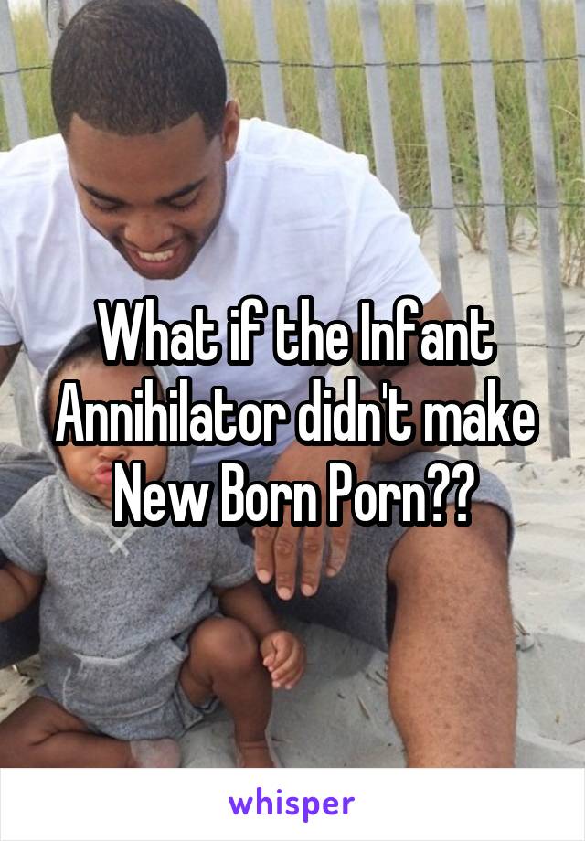 What if the Infant Annihilator didn't make New Born Porn??