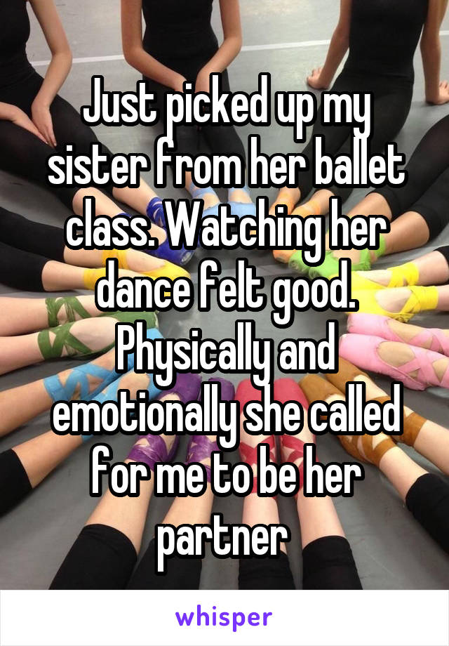 Just picked up my sister from her ballet class. Watching her dance felt good. Physically and emotionally she called for me to be her partner 