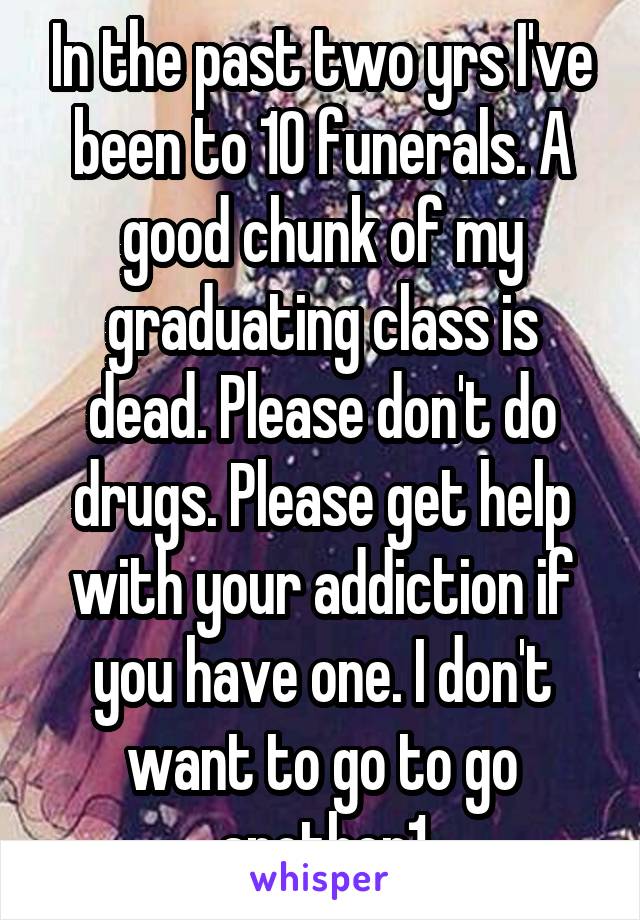 In the past two yrs I've been to 10 funerals. A good chunk of my graduating class is dead. Please don't do drugs. Please get help with your addiction if you have one. I don't want to go to go another1