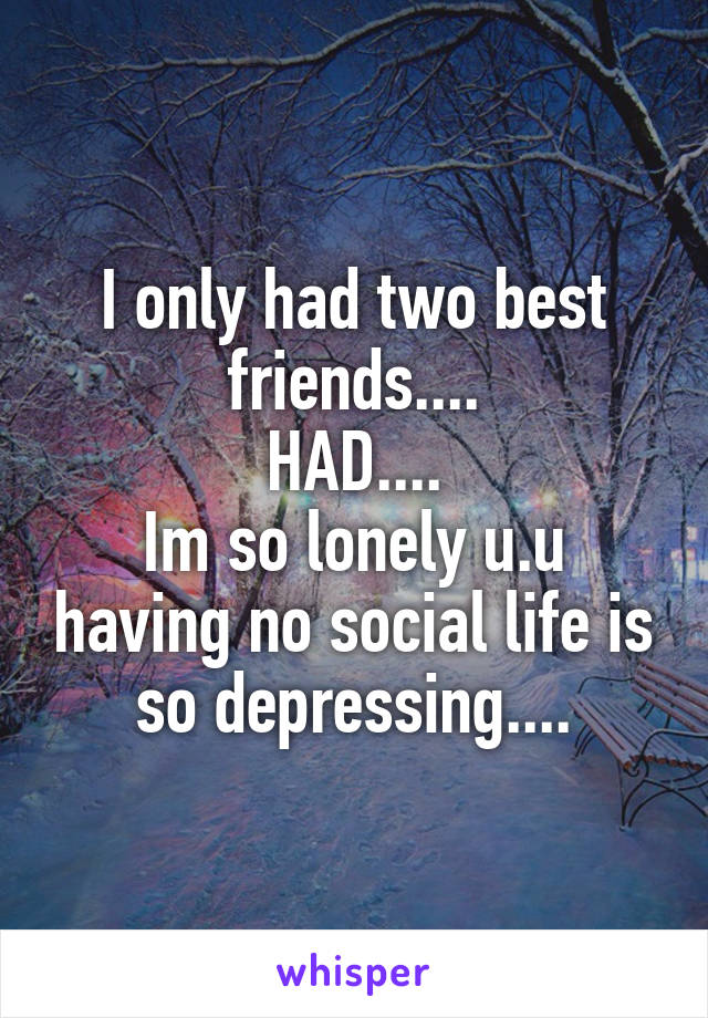I only had two best friends....
HAD....
Im so lonely u.u having no social life is so depressing....