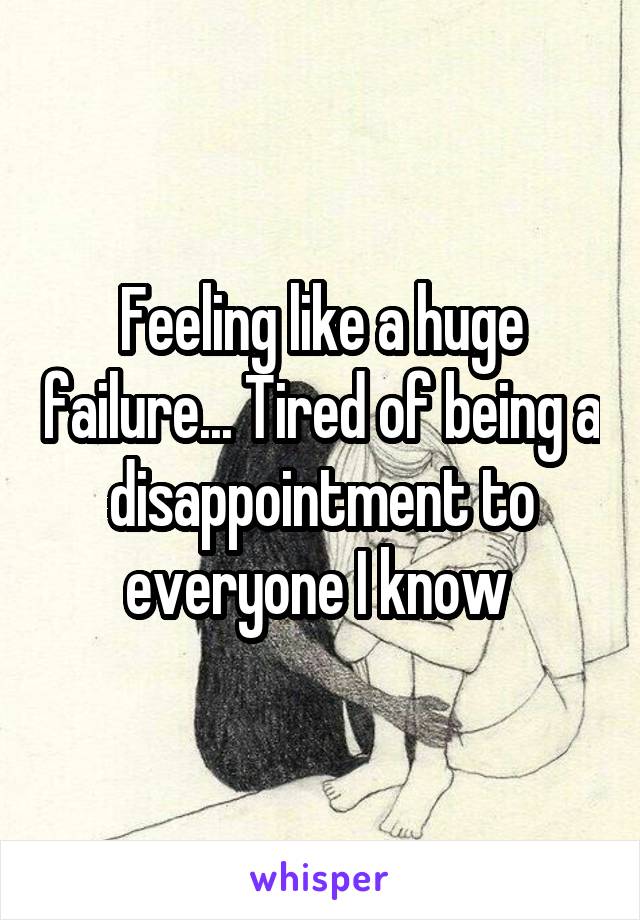 Feeling like a huge failure... Tired of being a disappointment to everyone I know 