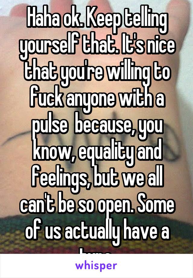 Haha ok. Keep telling yourself that. It's nice that you're willing to fuck anyone with a pulse  because, you know, equality and feelings, but we all can't be so open. Some of us actually have a type.