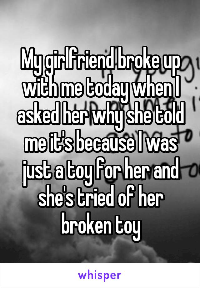 My girlfriend broke up with me today when I asked her why she told me it's because I was just a toy for her and she's tried of her broken toy
