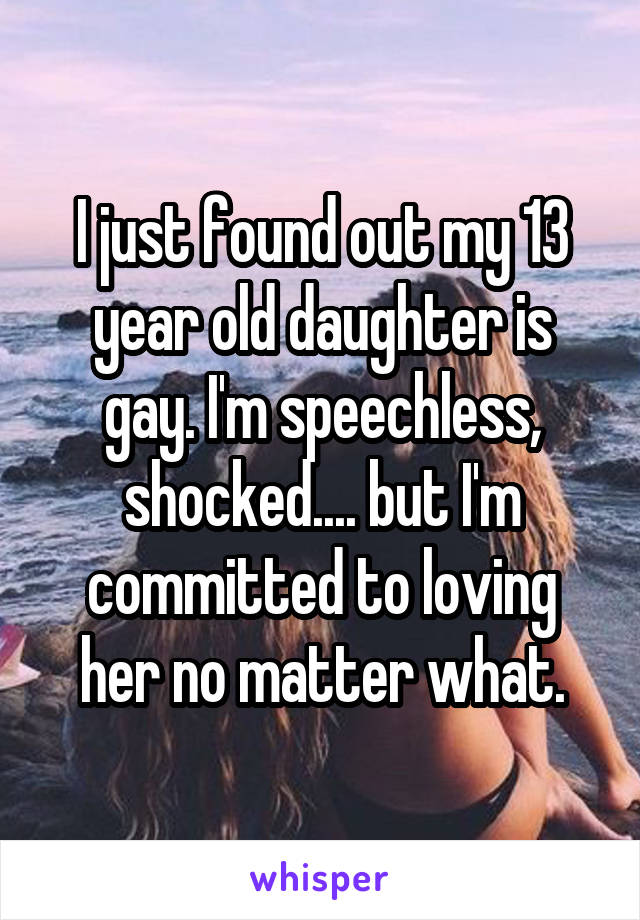 I just found out my 13 year old daughter is gay. I'm speechless, shocked.... but I'm committed to loving her no matter what.