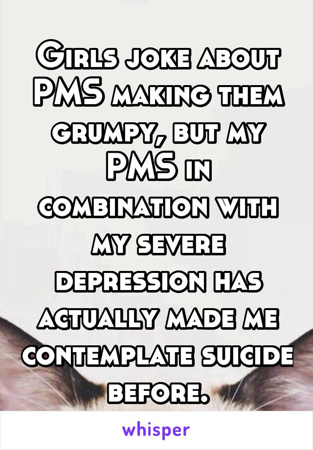Girls joke about PMS making them grumpy, but my PMS in combination with my severe depression has actually made me contemplate suicide before.