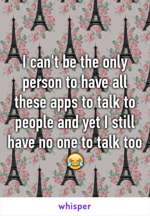 I can't be the only person to have all these apps to talk to people and yet I still have no one to talk too 😂
