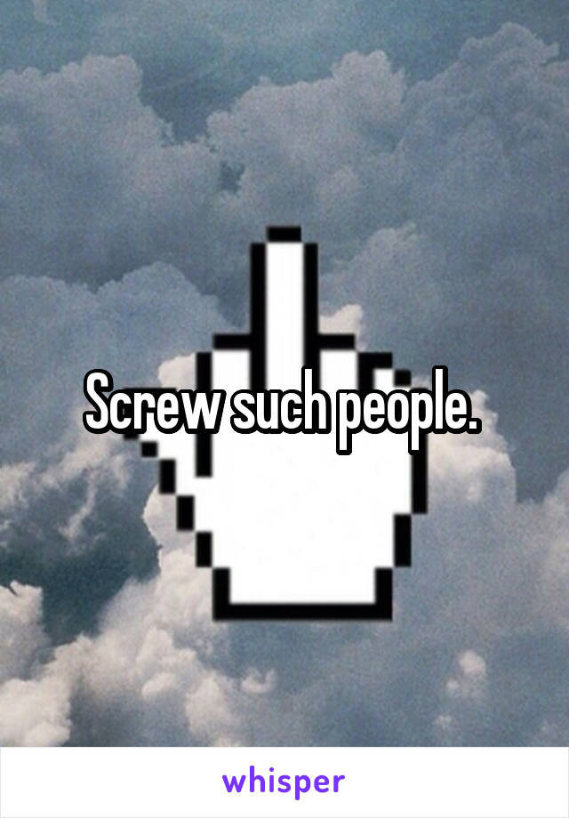 Screw such people. 