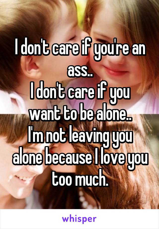I don't care if you're an ass..
I don't care if you want to be alone..
I'm not leaving you alone because I love you too much.