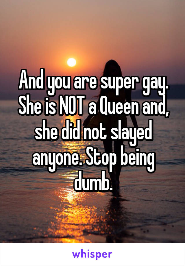 And you are super gay. She is NOT a Queen and, she did not slayed anyone. Stop being dumb.