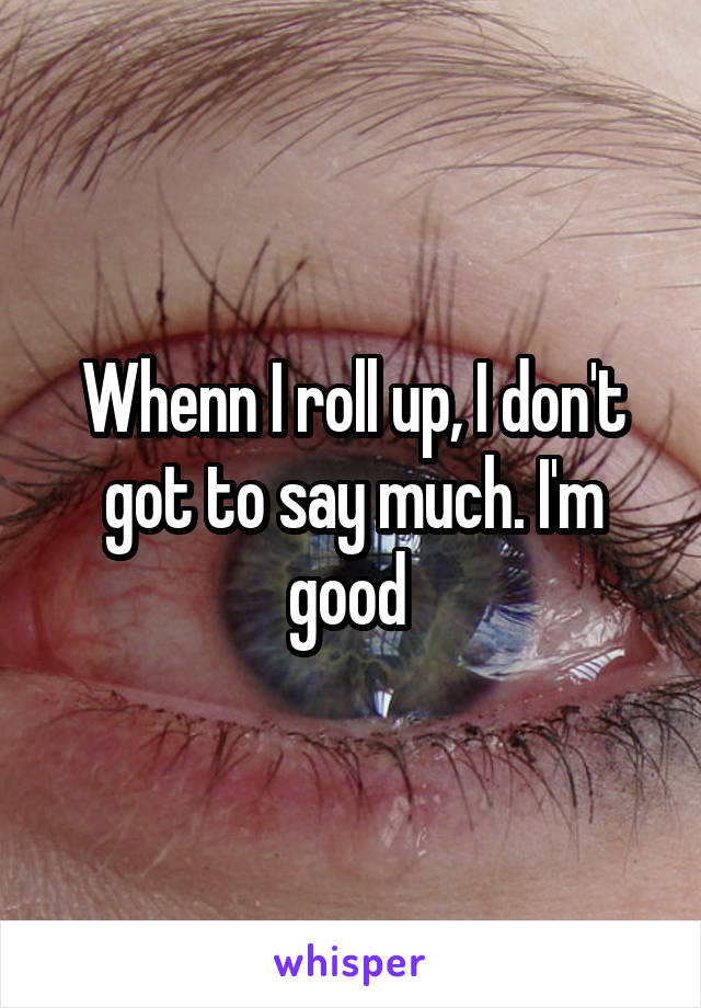 Whenn I roll up, I don't got to say much. I'm good 