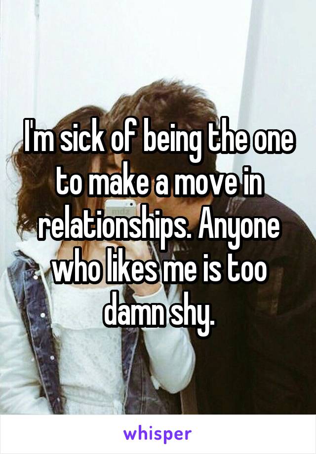 I'm sick of being the one to make a move in relationships. Anyone who likes me is too damn shy.