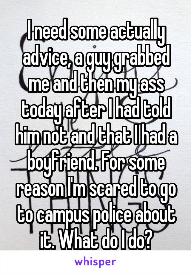 I need some actually advice, a guy grabbed me and then my ass today after I had told him not and that I had a boyfriend. For some reason I'm scared to go to campus police about it. What do I do?
