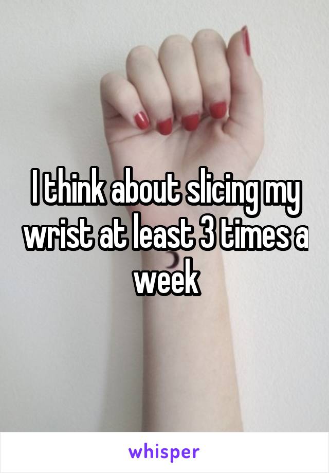 I think about slicing my wrist at least 3 times a week