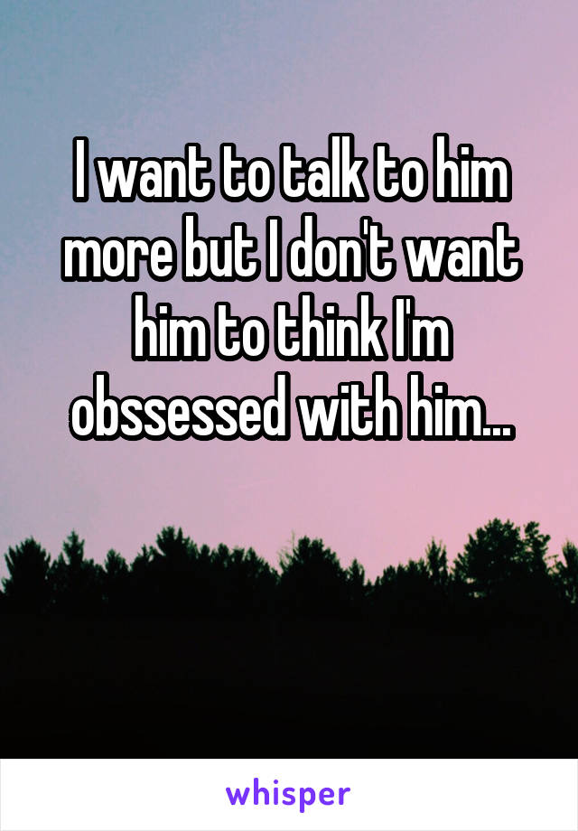 I want to talk to him more but I don't want him to think I'm obssessed with him...


