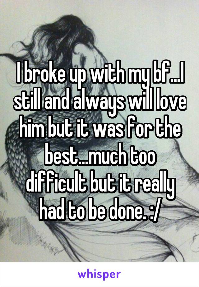 I broke up with my bf...I still and always will love him but it was for the best...much too difficult but it really had to be done. :/