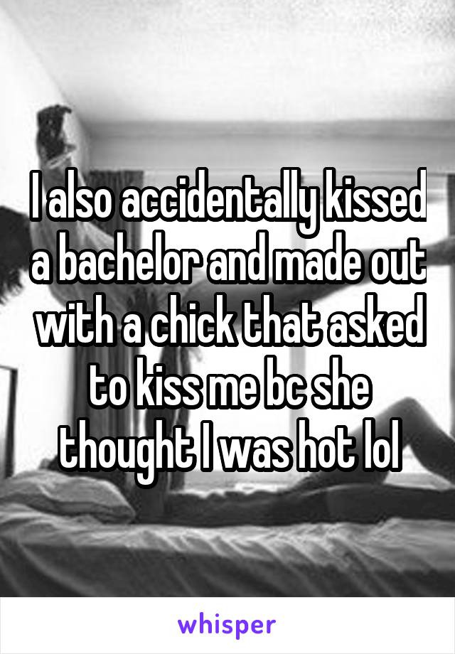I also accidentally kissed a bachelor and made out with a chick that asked to kiss me bc she thought I was hot lol