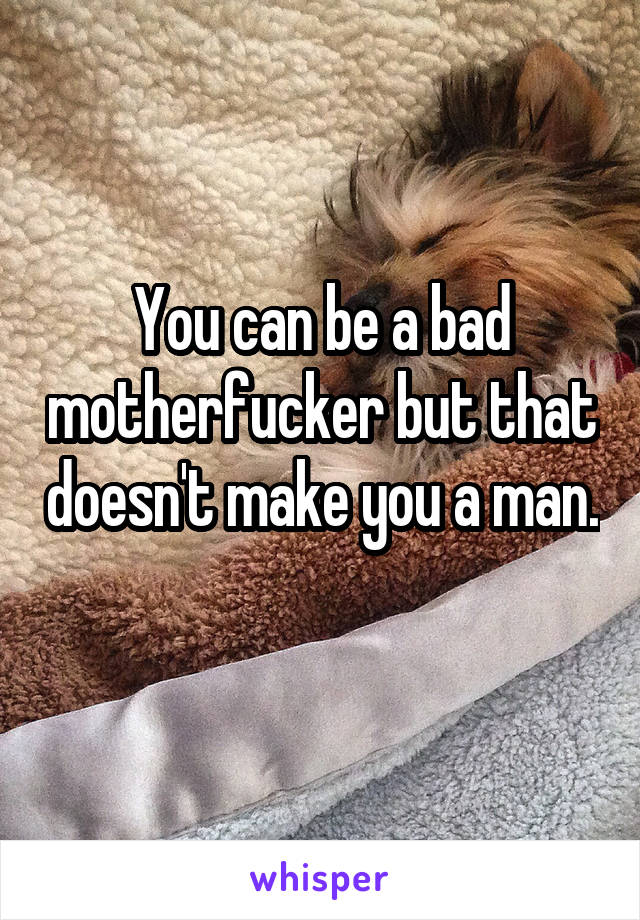You can be a bad motherfucker but that doesn't make you a man. 