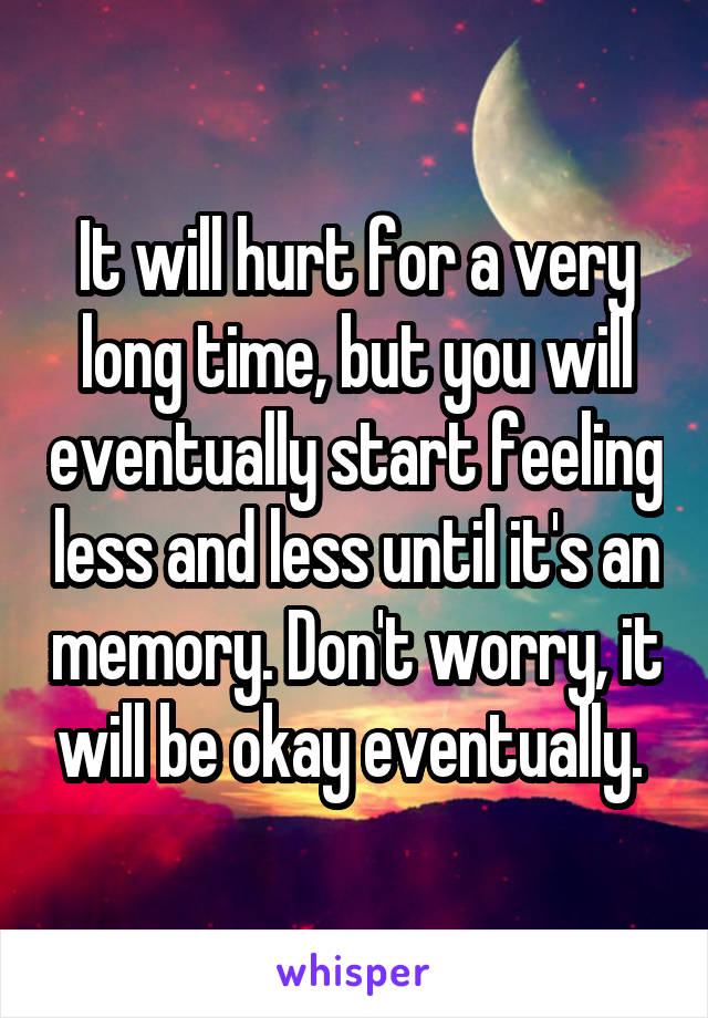 It will hurt for a very long time, but you will eventually start feeling less and less until it's an memory. Don't worry, it will be okay eventually. 