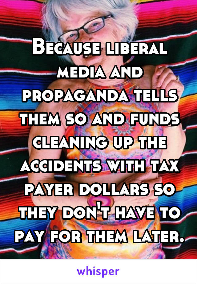 Because liberal media and propaganda tells them so and funds cleaning up the accidents with tax payer dollars so they don't have to pay for them later.
