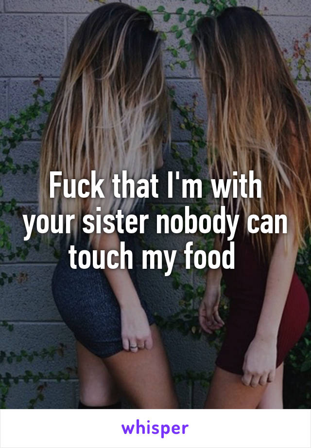 Fuck that I'm with your sister nobody can touch my food 