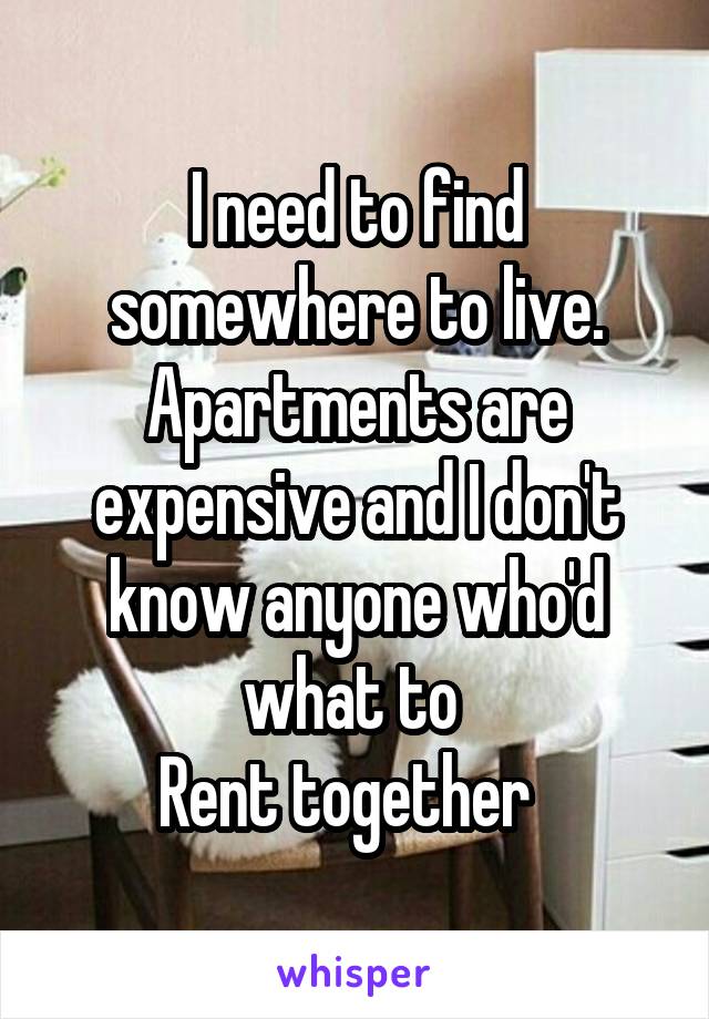 I need to find somewhere to live.
Apartments are expensive and I don't know anyone who'd what to 
Rent together  