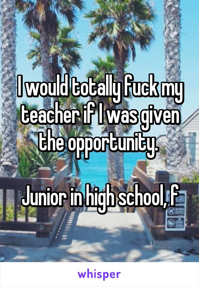 I would totally fuck my teacher if I was given the opportunity. 

Junior in high school, f