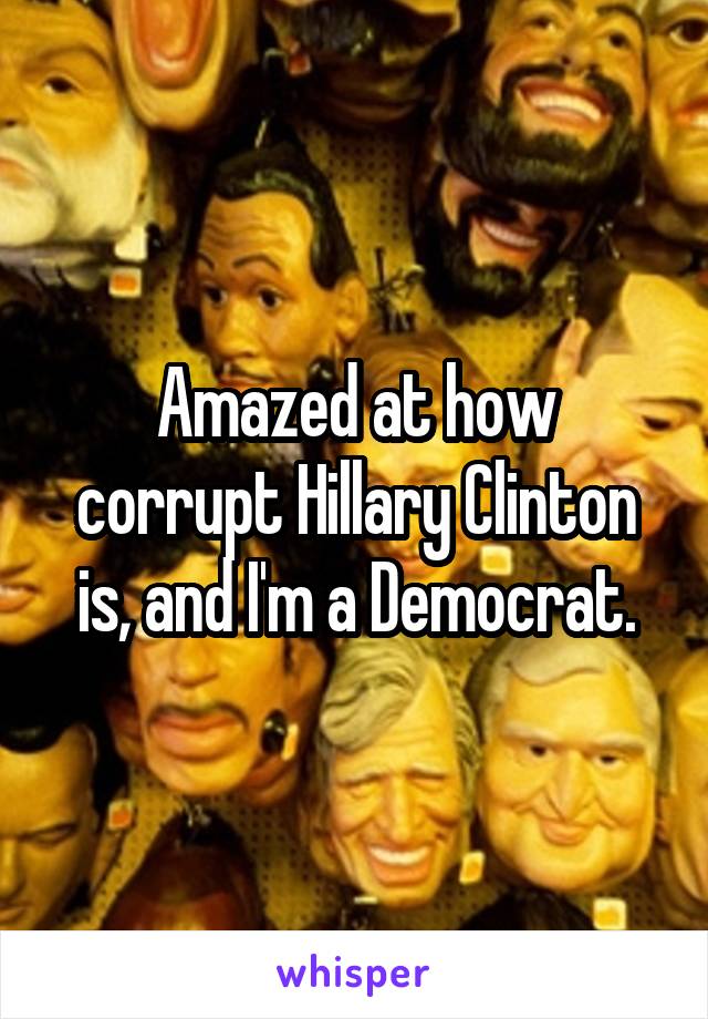 Amazed at how corrupt Hillary Clinton is, and I'm a Democrat.
