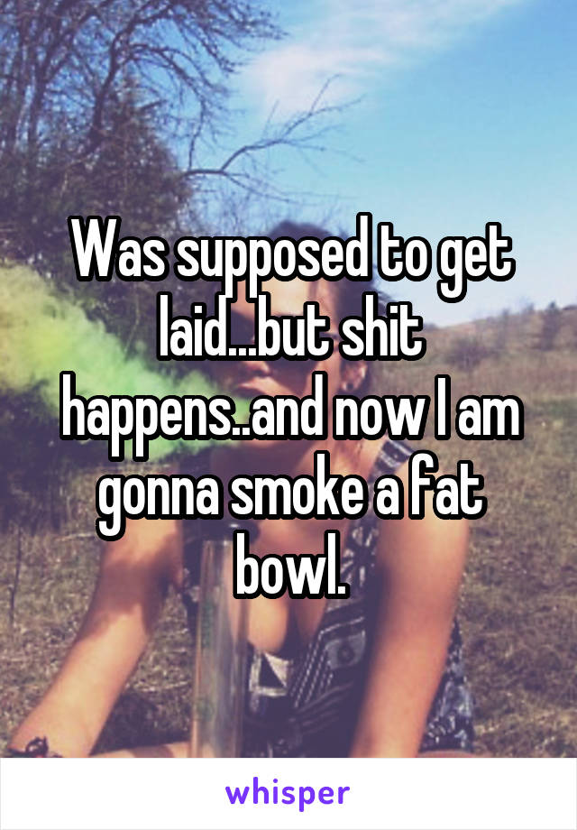 Was supposed to get laid...but shit happens..and now I am gonna smoke a fat bowl.