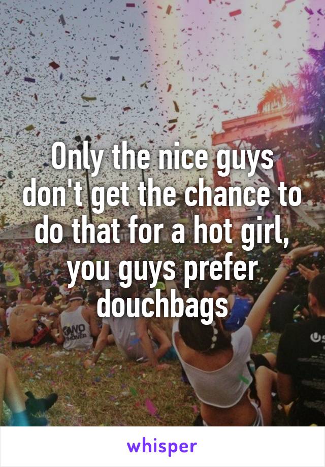 Only the nice guys don't get the chance to do that for a hot girl, you guys prefer douchbags