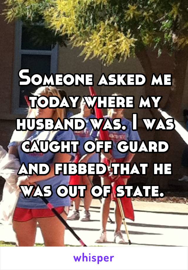 Someone asked me today where my husband was. I was caught off guard and fibbed that he was out of state. 