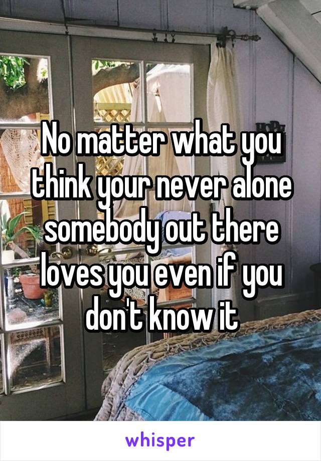 No matter what you think your never alone somebody out there loves you even if you don't know it
