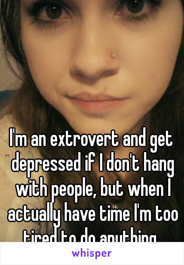 I'm an extrovert and get depressed if I don't hang with people, but when I actually have time I'm too tired to do anything..