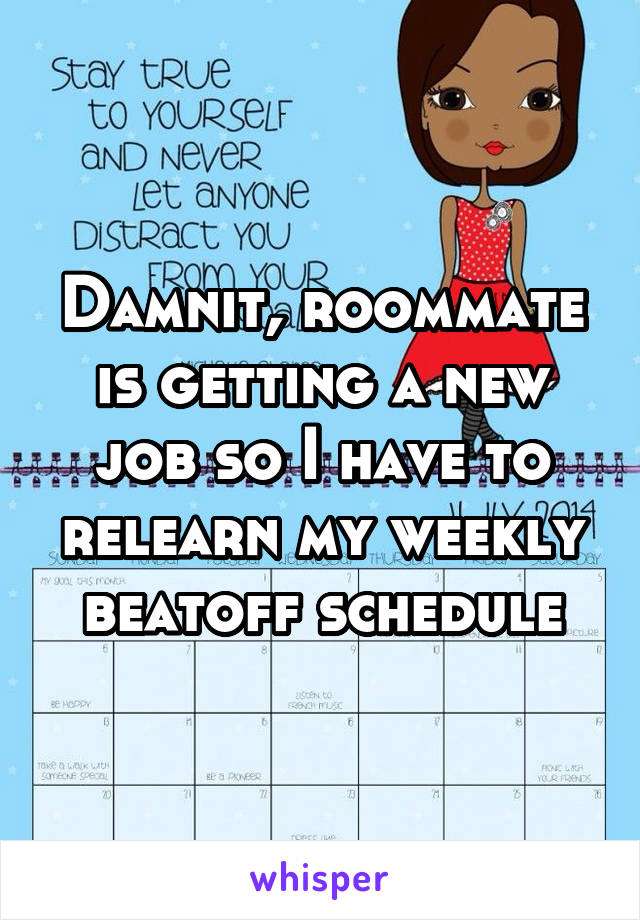 Damnit, roommate is getting a new job so I have to relearn my weekly beatoff schedule