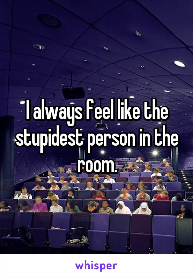I always feel like the stupidest person in the room.