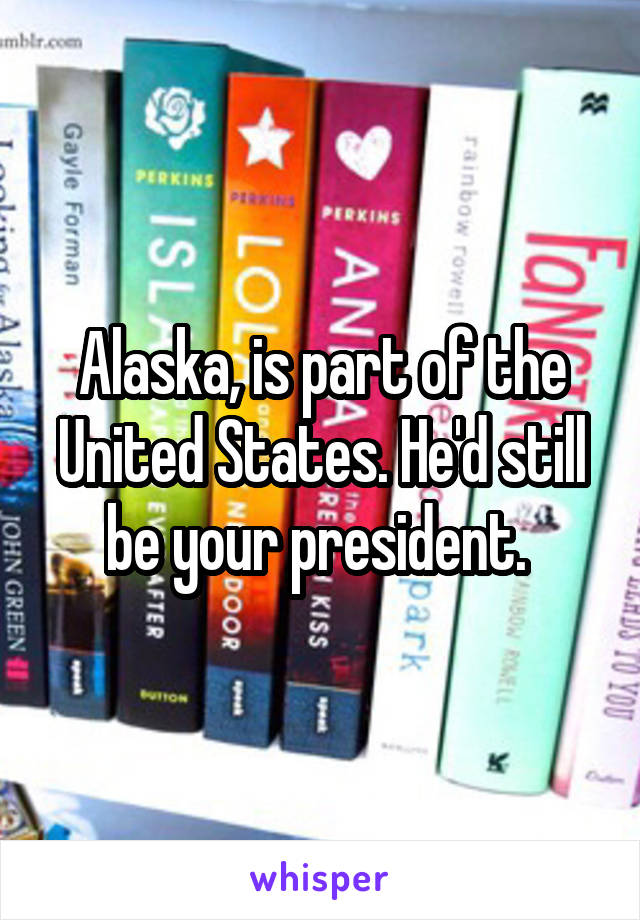 Alaska, is part of the United States. He'd still be your president. 