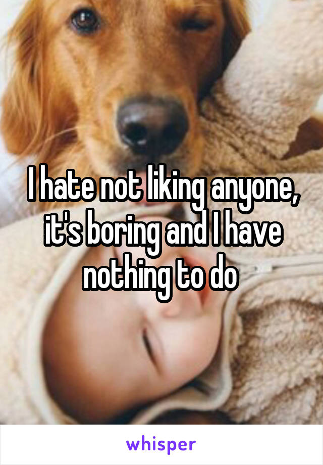 I hate not liking anyone, it's boring and I have nothing to do 