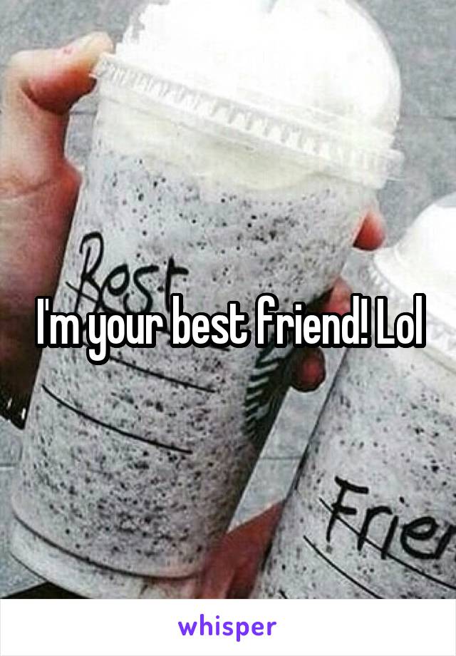 I'm your best friend! Lol