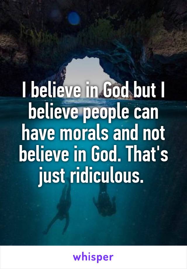 I believe in God but I believe people can have morals and not believe in God. That's just ridiculous. 