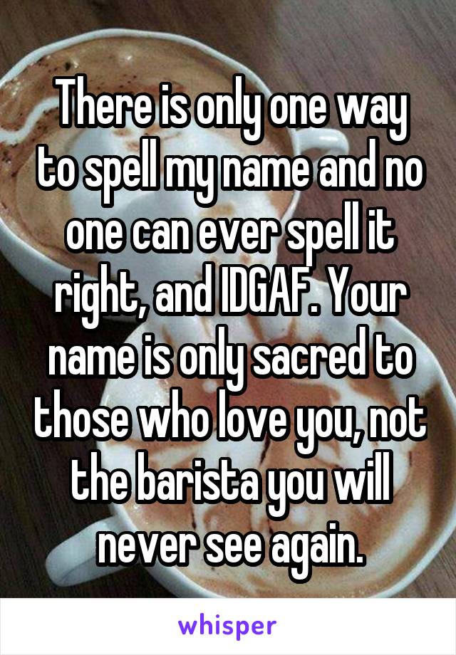 There is only one way to spell my name and no one can ever spell it right, and IDGAF. Your name is only sacred to those who love you, not the barista you will never see again.