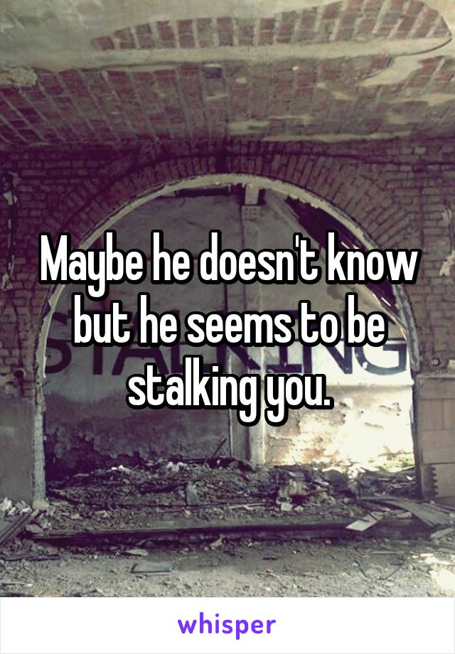 Maybe he doesn't know but he seems to be stalking you.