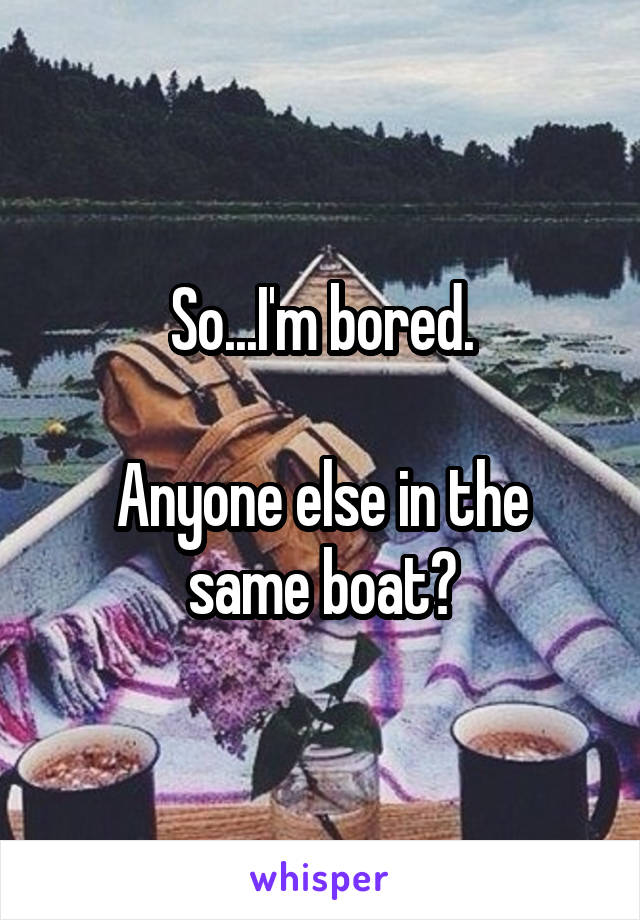 So...I'm bored.

Anyone else in the same boat?
