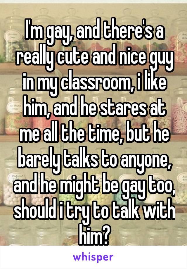 I'm gay, and there's a really cute and nice guy in my classroom, i like him, and he stares at me all the time, but he barely talks to anyone, and he might be gay too, should i try to talk with him?
