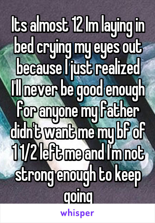 Its almost 12 Im laying in bed crying my eyes out because I just realized I'll never be good enough for anyone my father didn't want me my bf of 1 1/2 left me and I'm not strong enough to keep going