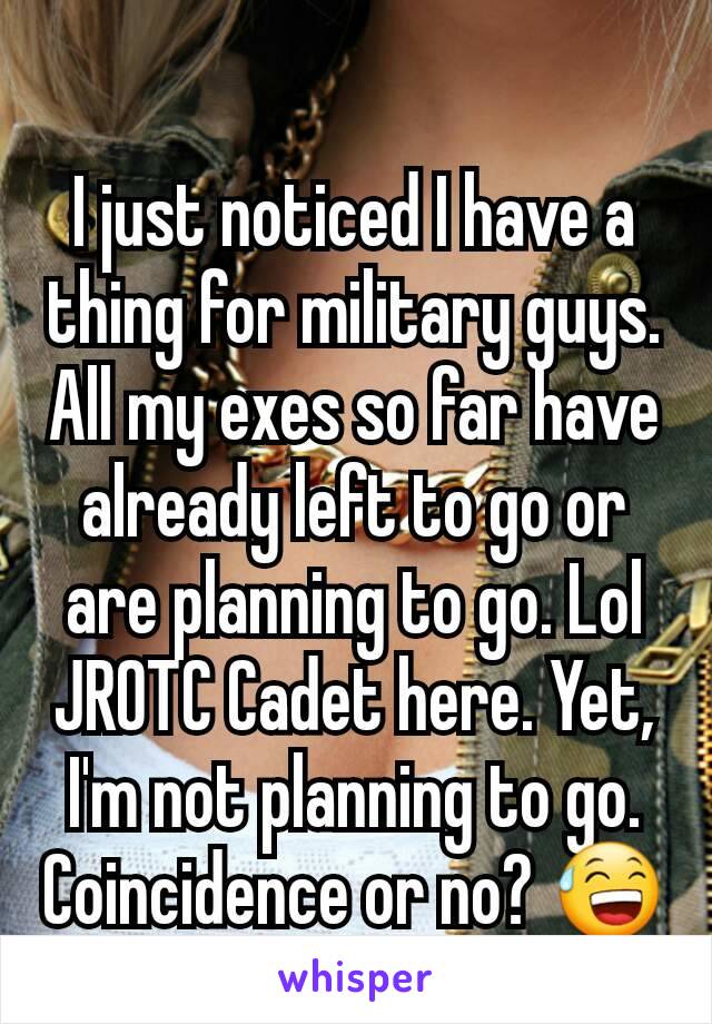 I just noticed I have a thing for military guys. All my exes so far have already left to go or are planning to go. Lol JROTC Cadet here. Yet, I'm not planning to go. Coincidence or no? 😅