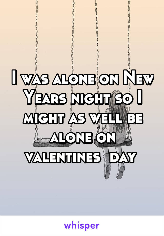 I was alone on New Years night so I might as well be alone on valentines  day 