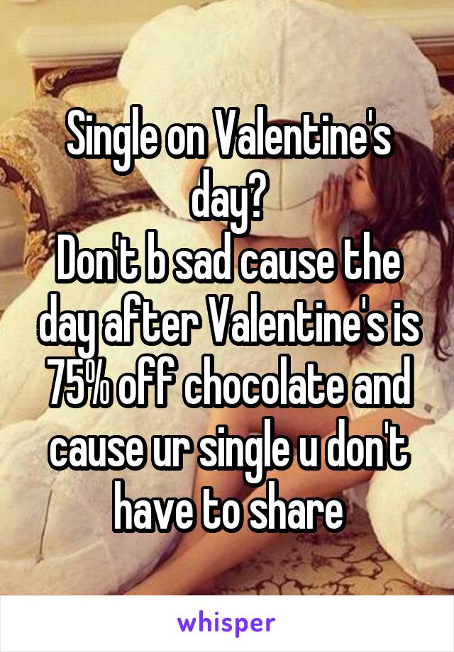 Single on Valentine's day?
Don't b sad cause the day after Valentine's is 75% off chocolate and cause ur single u don't have to share