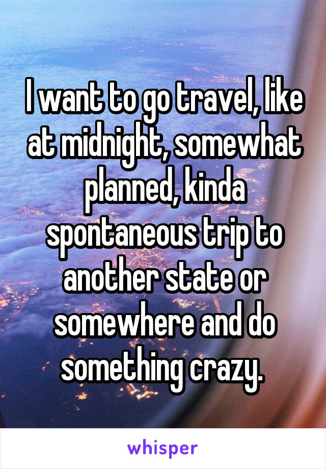 I want to go travel, like at midnight, somewhat planned, kinda spontaneous trip to another state or somewhere and do something crazy. 