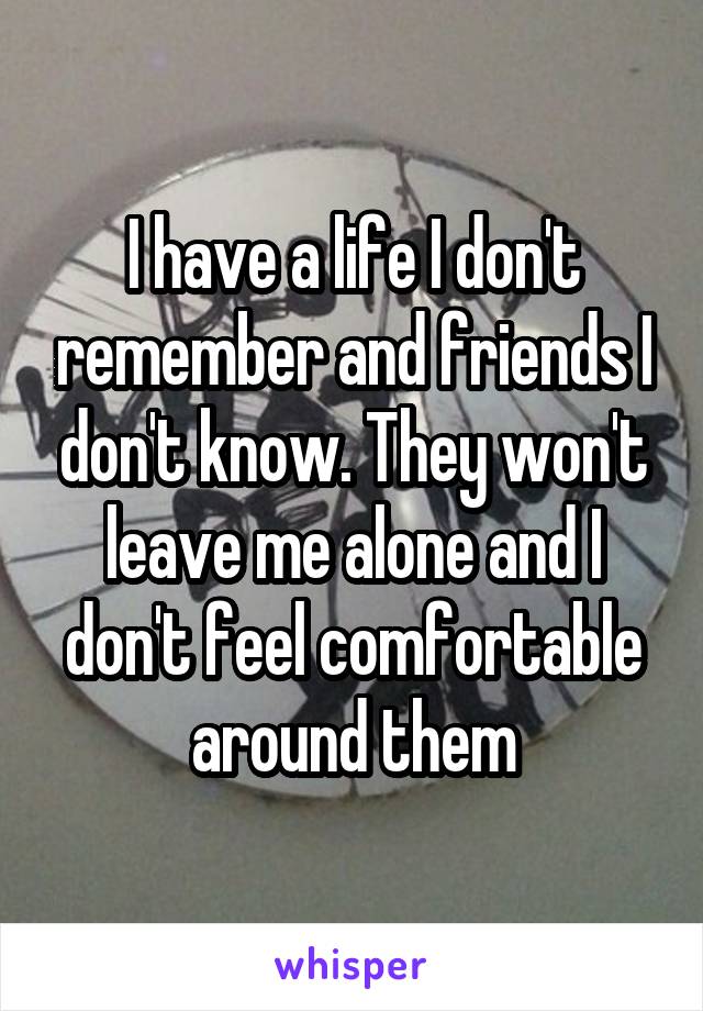 I have a life I don't remember and friends I don't know. They won't leave me alone and I don't feel comfortable around them